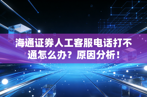 海通证券人工客服电话打不通怎么办?原因分析!