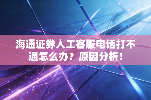 海通证券人工客服电话打不通怎么办?原因分析!