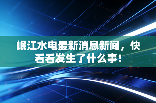 岷江水电最新消息新闻,快看看发生了什么事!
