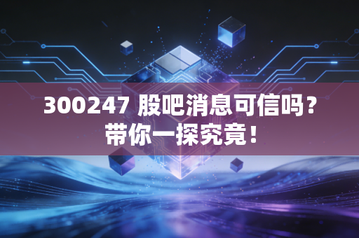 300247 股吧消息可信吗?带你一探究竟!