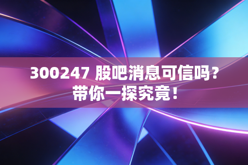 300247 股吧消息可信吗?带你一探究竟!