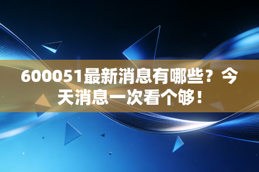600051最新消息有哪些?今天消息一次看个够!
