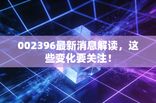 002396最新消息解读,这些变化要关注!