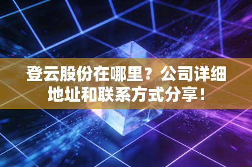 登云股份在哪里?公司详细地址和联系方式分享!