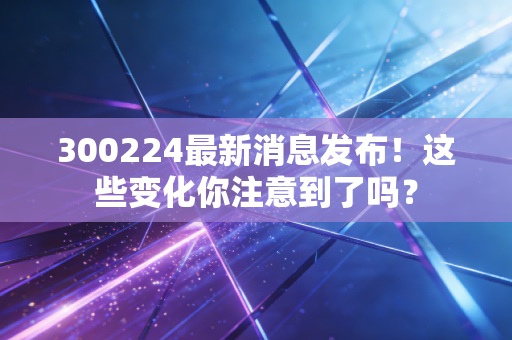 300224最新消息发布！这些变化你注意到了吗？