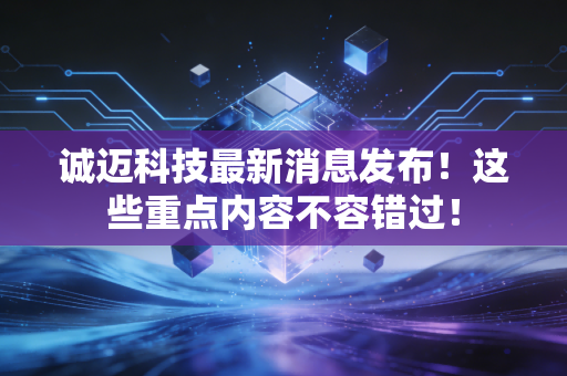 诚迈科技最新消息发布！这些重点内容不容错过！