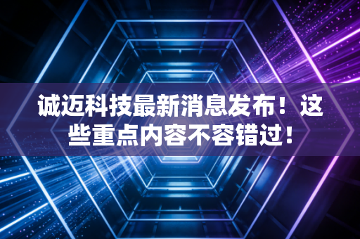 诚迈科技最新消息发布！这些重点内容不容错过！