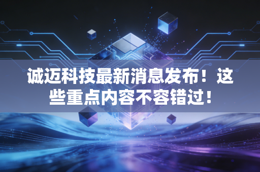 诚迈科技最新消息发布！这些重点内容不容错过！