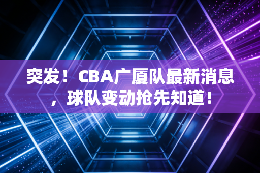 突发！CBA广厦队最新消息，球队变动抢先知道！