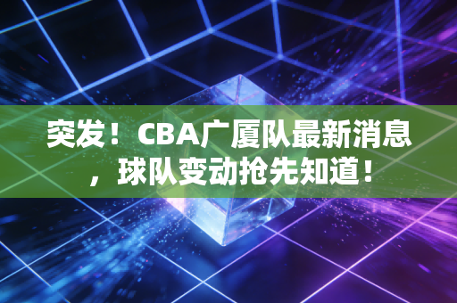 突发！CBA广厦队最新消息，球队变动抢先知道！