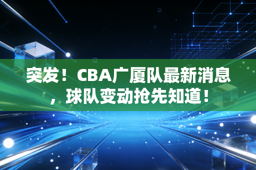 突发！CBA广厦队最新消息，球队变动抢先知道！