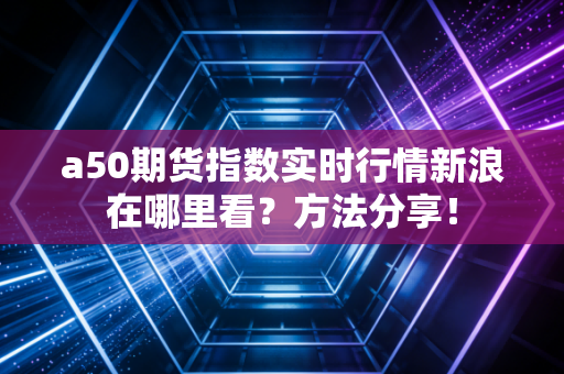a50期货指数实时行情新浪在哪里看？方法分享！