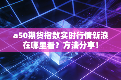 a50期货指数实时行情新浪在哪里看？方法分享！