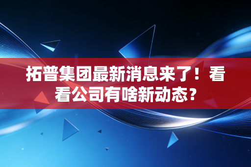 拓普集团最新消息来了！看看公司有啥新动态？