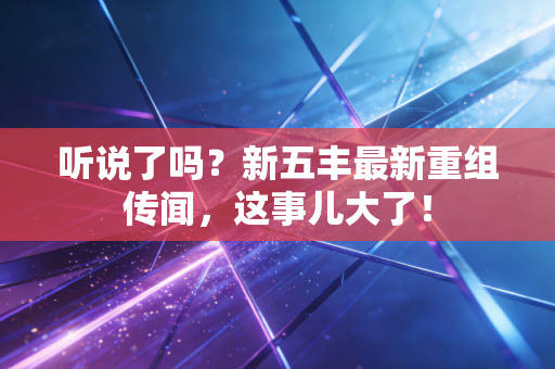 听说了吗？新五丰最新重组传闻，这事儿大了！