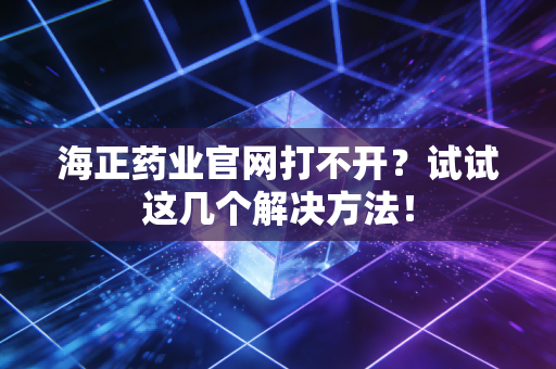海正药业官网打不开？试试这几个解决方法！