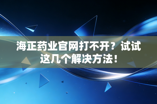 海正药业官网打不开？试试这几个解决方法！