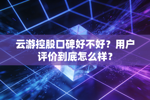 云游控股口碑好不好?用户评价到底怎么样?