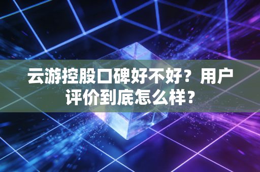 云游控股口碑好不好？用户评价到底怎么样？
