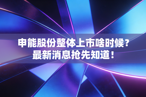 申能股份整体上市啥时候?最新消息抢先知道!