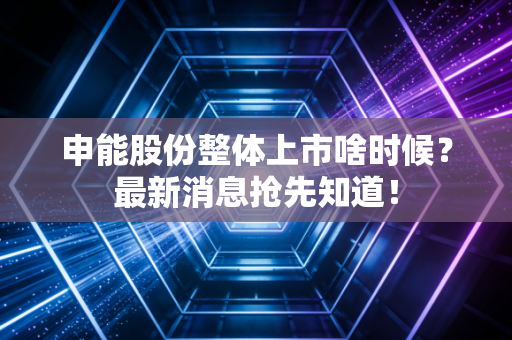 申能股份整体上市啥时候？最新消息抢先知道！