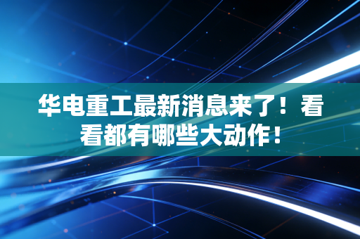 华电重工最新消息来了！看看都有哪些大动作！