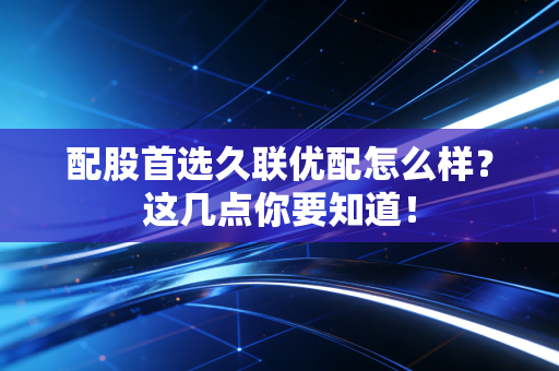 配股首选久联优配怎么样？这几点你要知道！