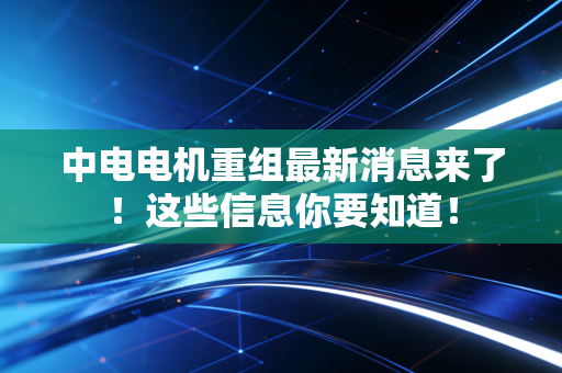 中电电机重组最新消息来了!这些信息你要知道!