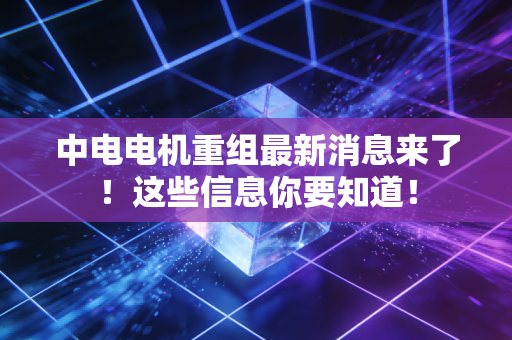 中电电机重组最新消息来了!这些信息你要知道!