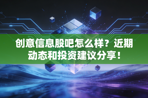 创意信息股吧怎么样？近期动态和投资建议分享！