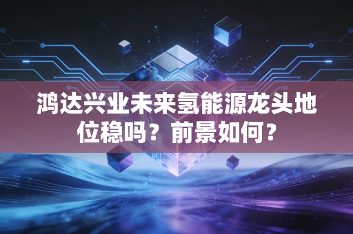 鸿达兴业未来氢能源龙头地位稳吗?前景如何?