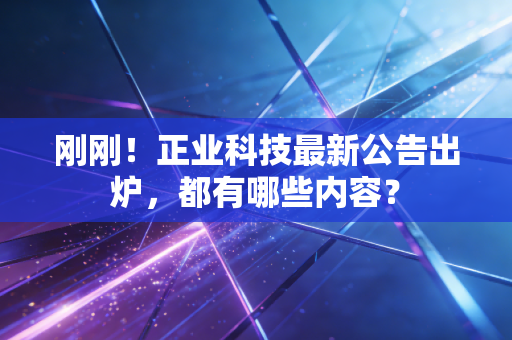 刚刚!正业科技最新公告出炉,都有哪些内容?