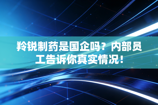 羚锐制药是国企吗?内部员工告诉你真实情况!