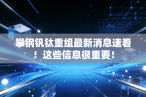 攀钢钒钛重组最新消息速看!这些信息很重要!