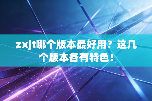 zxjt哪个版本最好用?这几个版本各有特色!