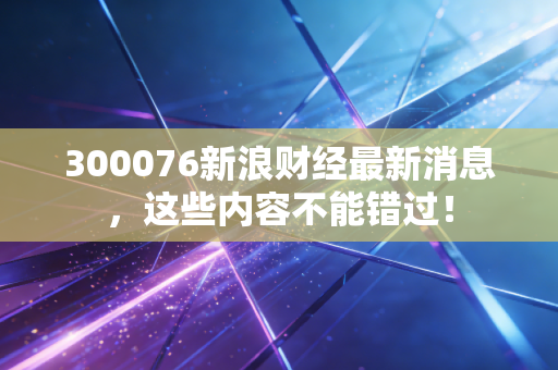 300076新浪财经最新消息，这些内容不能错过！