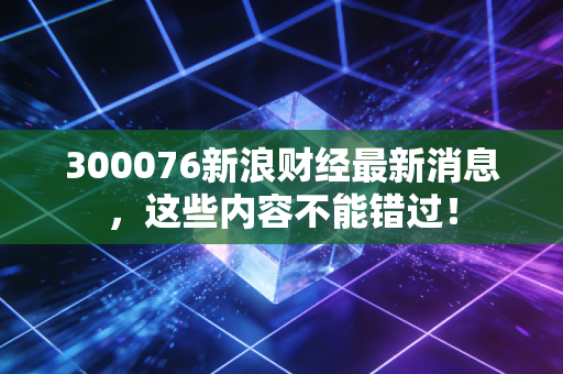 300076新浪财经最新消息，这些内容不能错过！