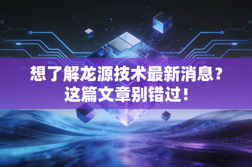 想了解龙源技术最新消息？这篇文章别错过！
