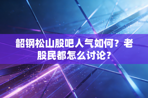 韶钢松山股吧人气如何?老股民都怎么讨论?