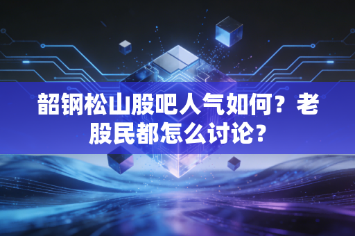 韶钢松山股吧人气如何?老股民都怎么讨论?