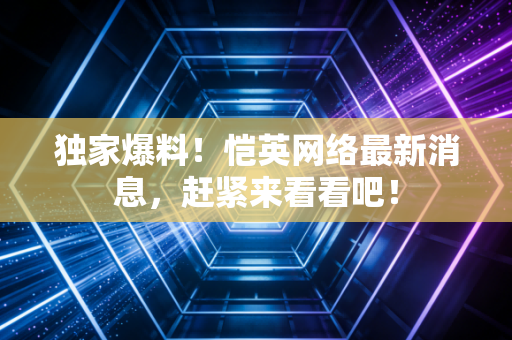独家爆料！恺英网络最新消息，赶紧来看看吧！