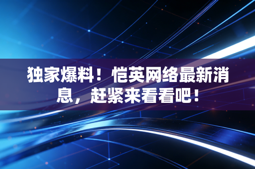 独家爆料！恺英网络最新消息，赶紧来看看吧！