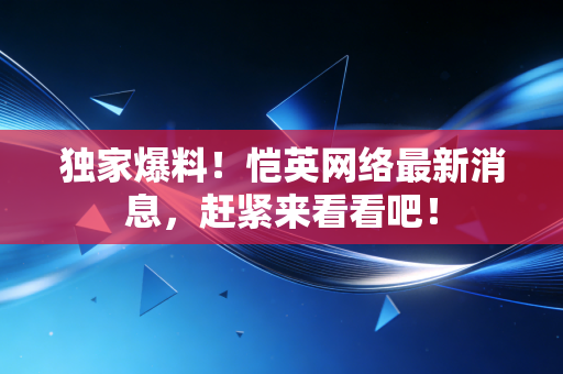 独家爆料！恺英网络最新消息，赶紧来看看吧！