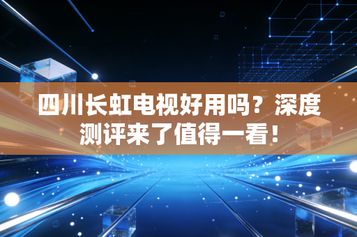 四川长虹电视好用吗？深度测评来了值得一看！