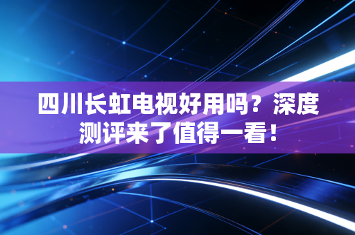 四川长虹电视好用吗？深度测评来了值得一看！