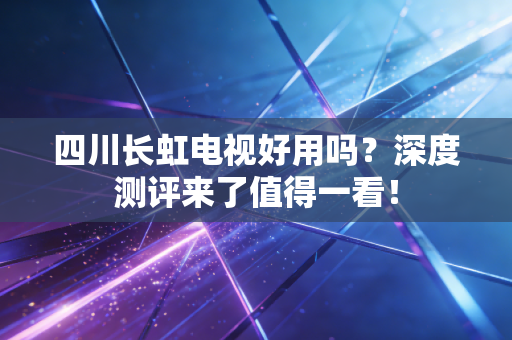 四川长虹电视好用吗？深度测评来了值得一看！