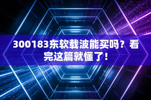 300183东软载波能买吗？看完这篇就懂了！