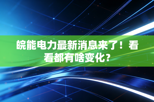 皖能电力最新消息来了!看看都有啥变化?