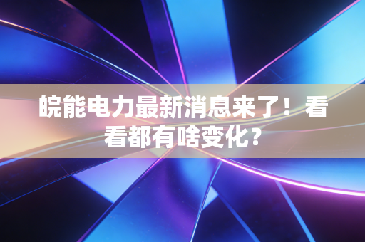 皖能电力最新消息来了!看看都有啥变化?