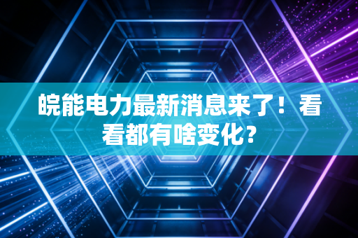 皖能电力最新消息来了!看看都有啥变化?